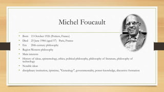 Michel Foucault
• Born 15 October 1926 (Poitiers, France)
• Died 25 June 1984 (aged 57) Paris, France
• Era 20th-century philosophy
• Region Western philosophy
• Main interests
• History of ideas, epistemology, ethics, political philosophy, philosophy of literature, philosophy of
technology
• Notable ideas
• disciplinary institution, épistème, "Genealogy", governmentality, power-knowledge, discursive formation
 