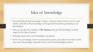 Idea of knowledge
• Foucault believed that knowledge is always a form of power, but he took it a step
further and told us that knowledge can be gained from power; producing it, not
preventing it.
• Here we can give the example of Dr. Faustus who get the knowledge of black
magic for the sake of power
• Through observation, new knowledge is produced.
• In his view, knowledge is forever connected to power, and often wrote them in this
way: power/knowledge. Foucault's theory states that knowledge is power:
 