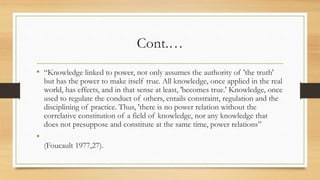 Cont.…
• “Knowledge linked to power, not only assumes the authority of 'the truth'
but has the power to make itself true. All knowledge, once applied in the real
world, has effects, and in that sense at least, 'becomes true.' Knowledge, once
used to regulate the conduct of others, entails constraint, regulation and the
disciplining of practice. Thus, 'there is no power relation without the
correlative constitution of a field of knowledge, nor any knowledge that
does not presuppose and constitute at the same time, power relations”
•
(Foucault 1977,27).
 