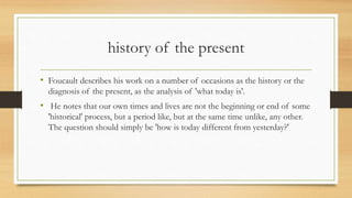 history of the present
• Foucault describes his work on a number of occasions as the history or the
diagnosis of the present, as the analysis of 'what today is'.
• He notes that our own times and lives are not the beginning or end of some
'historical' process, but a period like, but at the same time unlike, any other.
The question should simply be 'how is today different from yesterday?'
 