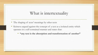 What is intertextuality
• The shaping of texts’ meanings by other texts
• Kristeva argued against the concept of a text as a isolated entity which
operates in a self-contained manner and states that:
• “any text is the absorption and transformation of another”
 