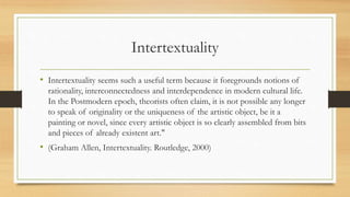 Intertextuality
• Intertextuality seems such a useful term because it foregrounds notions of
rationality, interconnectedness and interdependence in modern cultural life.
In the Postmodern epoch, theorists often claim, it is not possible any longer
to speak of originality or the uniqueness of the artistic object, be it a
painting or novel, since every artistic object is so clearly assembled from bits
and pieces of already existent art."
• (Graham Allen, Intertextuality. Routledge, 2000)
 