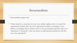 Structuralism
• Structuralism argues that
• “there must be a structure in every text, which explains why it is easier for
experienced readers than for non-experienced readers to interpret a text.
Hence, everything that is written seems to be governed by specific rules, or a
"grammar of literature", that one learns in educational institutions and that
are to be unmasked.”
 