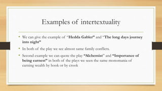 Examples of intertextuality
• We can give the example of “Hedda Gabler” and “The long days journey
into night”
• In both of the play we see almost same family conflicts.
• Second example we can quote the play “Alchemist” and “Importance of
being earnest” in both of the plays we seen the same monomania of
earning wealth by hook or by crook
 