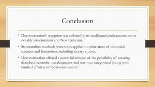 Conclusion
• Deconstruction’s reception was colored by its intellectual predecessors, most
notably structuralism and New Criticism.
• Structuralism methods were soon applied to other areas of the social
sciences and humanities, including literary studies.
• Deconstruction offered a powerful critique of the possibility of creating
detached, scientific metalanguages and was thus categorized (along with
kindred efforts) as “post-structuralist.”
 