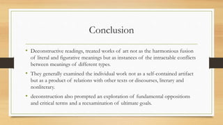 Conclusion
• Deconstructive readings, treated works of art not as the harmonious fusion
of literal and figurative meanings but as instances of the intractable conflicts
between meanings of different types.
• They generally examined the individual work not as a self-contained artifact
but as a product of relations with other texts or discourses, literary and
nonliterary.
• deconstruction also prompted an exploration of fundamental oppositions
and critical terms and a reexamination of ultimate goals.
 