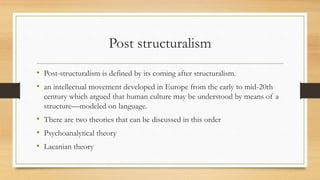 Post structuralism
• Post-structuralism is defined by its coming after structuralism.
• an intellectual movement developed in Europe from the early to mid-20th
century which argued that human culture may be understood by means of a
structure—modeled on language.
• There are two theories that can be discussed in this order
• Psychoanalytical theory
• Lacanian theory
 