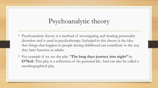 Psychoanalytic theory
• Psychoanalytic theory is a method of investigating and treating personality
disorders and is used in psychotherapy. Included in this theory is the idea
that things that happen to people during childhood can contribute to the way
they later function as adults.
• For example if we see the play “The long days journey into night” by
O'Neil. This play is a reflection of his personal life. And can also be called a
autobiographical play
 