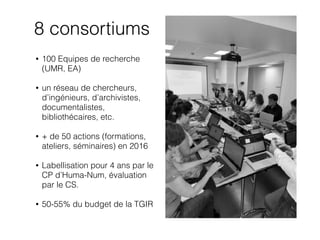 8 consortiums
• 100 Equipes de recherche
(UMR, EA)
• un réseau de chercheurs,
d’ingénieurs, d’archivistes,
documentalistes,
bibliothécaires, etc.
• + de 50 actions (formations,
ateliers, séminaires) en 2016
• Labellisation pour 4 ans par le
CP d’Huma-Num, évaluation
par le CS.
• 50-55% du budget de la TGIR
 