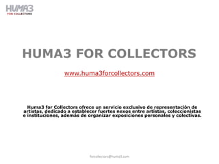 HUMA3 FOR COLLECTORS
                 www.huma3forcollectors.com




  Huma3 for Collectors ofrece un servicio exclusivo de representación de
artistas, dedicado a establecer fuertes nexos entre artistas, coleccionistas
e instituciones, además de organizar exposiciones personales y colectivas.




                            forcollectors@huma3.com
 