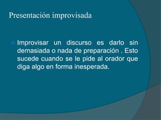 Presentación improvisadaImprovisar un discurso es darlo sin demasiada o nada de preparación . Esto sucede cuando se le pide al orador que diga algo en forma inesperada.