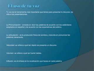 El uso de tu vozTu voz es la herramienta más importante que tienes para presentar tu discurso; da vida a tus presentaciones.La Pronunciación:  consiste en decir las palabras de acuerdo con los estándares aceptados en español y de acuerdo con las expectativas del público.La articulación:  es la producción física de sonidos y redunda en pronunciar las palabras claramente.Velocidad: se refiere a qué tan rápido se presenta un discurso.Volumen: se refiere a qué tan fuerte hablas.Inflexión: es el énfasis en la vocalización que haces en cada palabra.