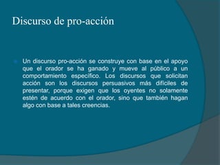 Discurso de pro-acciónUn discurso pro-acción se construye con base en el apoyo que el orador se ha ganado y mueve al público a un comportamiento específico. Los discursos que solicitan acción son los discursos persuasivos más difíciles de presentar, porque exigen que los oyentes no solamente estén de acuerdo con el orador, sino que también hagan algo con base a tales creencias.
