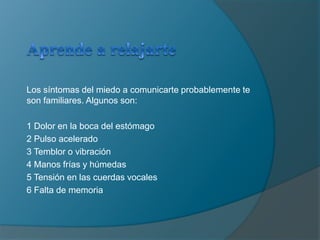 Aprende a relajarteLos síntomas del miedo a comunicarte probablemente te son familiares. Algunos son: 1 Dolor en la boca del estómago2 Pulso acelerado3 Temblor o vibración4 Manos frías y húmedas5 Tensión en las cuerdas vocales 6 Falta de memoria 