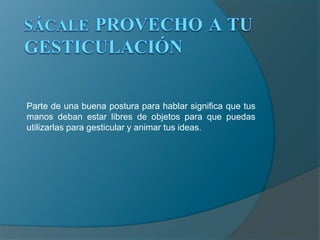 SÁCALE PROVECHO A TU GESTICULACIÓNParte de una buena postura para hablar significa que tus manos deban estar libres de objetos para que puedas utilizarlas para gesticular y animar tus ideas.