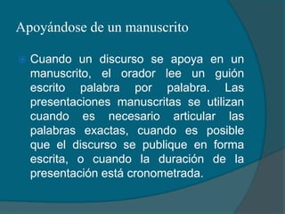 Apoyándose de un manuscritoCuando un discurso se apoya en un manuscrito, el orador lee un guión escrito palabra por palabra. Las presentaciones manuscritas se utilizan cuando es necesario articular las palabras exactas, cuando es posible que el discurso se publique en forma escrita, o cuando la duración de la presentación está cronometrada.