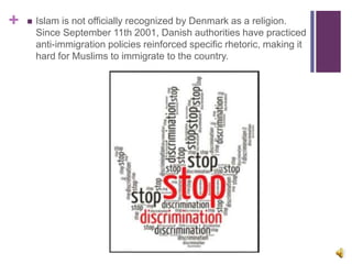 +  Islam is not officially recognized by Denmark as a religion.
Since September 11th 2001, Danish authorities have practiced
anti-immigration policies reinforced specific rhetoric, making it
hard for Muslims to immigrate to the country.
 