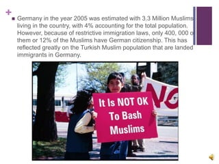 + Germany in the year 2005 was estimated with 3.3 Million Muslims
living in the country, with 4% accounting for the total population.
However, because of restrictive immigration laws, only 400, 000 of
them or 12% of the Muslims have German citizenship. This has
reflected greatly on the Turkish Muslim population that are landed
immigrants in Germany.
 