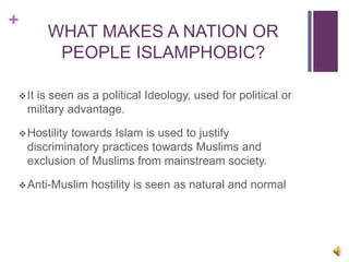+
WHAT MAKES A NATION OR
PEOPLE ISLAMPHOBIC?
It is seen as a political Ideology, used for political or
military advantage.
Hostility towards Islam is used to justify
discriminatory practices towards Muslims and
exclusion of Muslims from mainstream society.
Anti-Muslim hostility is seen as natural and normal
 