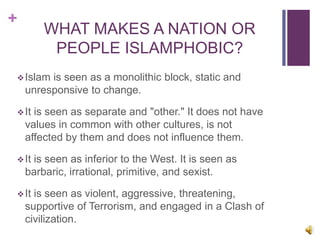 +
WHAT MAKES A NATION OR
PEOPLE ISLAMPHOBIC?
Islam is seen as a monolithic block, static and
unresponsive to change.
It is seen as separate and "other." It does not have
values in common with other cultures, is not
affected by them and does not influence them.
It is seen as inferior to the West. It is seen as
barbaric, irrational, primitive, and sexist.
It is seen as violent, aggressive, threatening,
supportive of Terrorism, and engaged in a Clash of
civilization.
 