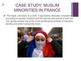 + CASE STUDY: MUSLIM
MINORITIES IN FRANCE
 “The hijab, ultimately, is a cloth. It oppresses, liberates, empowers,
according to society, tradition and the woman who places it over her
hair, giving society one of the most challenging symbols of rejection,
identity and pride it presently faces.”
 