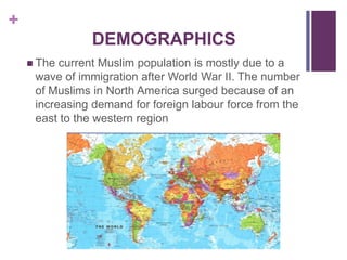 +
DEMOGRAPHICS
 The current Muslim population is mostly due to a
wave of immigration after World War II. The number
of Muslims in North America surged because of an
increasing demand for foreign labour force from the
east to the western region
 