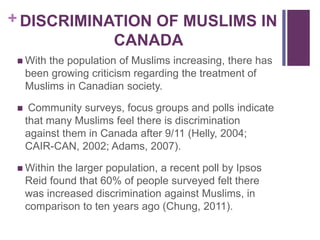 + DISCRIMINATION OF MUSLIMS IN
CANADA
 With the population of Muslims increasing, there has
been growing criticism regarding the treatment of
Muslims in Canadian society.
 Community surveys, focus groups and polls indicate
that many Muslims feel there is discrimination
against them in Canada after 9/11 (Helly, 2004;
CAIR-CAN, 2002; Adams, 2007).
 Within the larger population, a recent poll by Ipsos
Reid found that 60% of people surveyed felt there
was increased discrimination against Muslims, in
comparison to ten years ago (Chung, 2011).
 