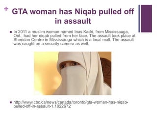 + GTA woman has Niqab pulled off
in assault
 In 2011 a muslim woman named Inas Kadri, from Mississauga,
Ont., had her niqab pulled from her face. The assault took place at
Sheridan Centre in Mississauga which is a local mall. The assault
was caught on a security camera as well.
 http://www.cbc.ca/news/canada/toronto/gta-woman-has-niqab-
pulled-off-in-assault-1.1022672
 