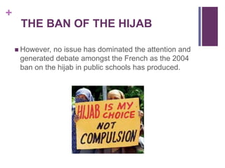 +
THE BAN OF THE HIJAB
 However, no issue has dominated the attention and
generated debate amongst the French as the 2004
ban on the hijab in public schools has produced.
 