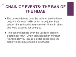 +
CHAIN OF EVENTS: THE BAN OF
THE HIJAB
 The current debate over the veil can said to have
begun in October 1989, when three junior high
school girls refused to remove their hijabs in class,
and were expelled for doing so.
 The second debate over the veil took place in
September 1994, when then education minister
François Bayrou issued a order concerning the
display of religious insignia in schools.
 