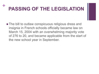 +
PASSING OF THE LEGISLATION
 The bill to outlaw conspicuous religious dress and
insignia in French schools officially became law on
March 15, 2004 with an overwhelming majority vote
of 276 to 20, and became applicable from the start of
the new school year in September.
 