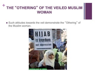 + THE “OTHERING” OF THE VEILED MUSLIM
WOMAN
 Such attitudes towards the veil demonstrate the “Othering” of
the Muslim woman.
 