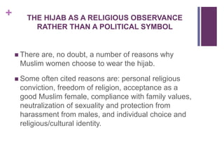 + THE HIJAB AS A RELIGIOUS OBSERVANCE
RATHER THAN A POLITICAL SYMBOL
 There are, no doubt, a number of reasons why
Muslim women choose to wear the hijab.
 Some often cited reasons are: personal religious
conviction, freedom of religion, acceptance as a
good Muslim female, compliance with family values,
neutralization of sexuality and protection from
harassment from males, and individual choice and
religious/cultural identity.
 