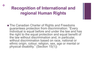 +
 The Canadian Charter of Rights and Freedoms
guarantees protection from discrimination: “Every
individual is equal before and under the law and has
the right to the equal protection and equal benefit of
the law without discrimination and, in particular,
without discrimination based on race, national or
ethnic origin, colour, religion, sex, age or mental or
physical disability.” (Section 15(1))
Recognition of International and
regional Human Rights
 