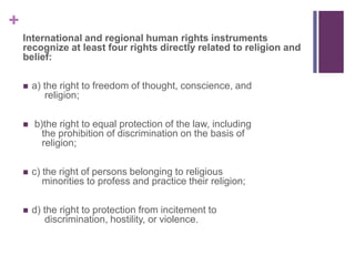 +
International and regional human rights instruments
recognize at least four rights directly related to religion and
belief:
 a) the right to freedom of thought, conscience, and
religion;
 b)the right to equal protection of the law, including
the prohibition of discrimination on the basis of
religion;
 c) the right of persons belonging to religious
minorities to profess and practice their religion;
 d) the right to protection from incitement to
discrimination, hostility, or violence.
 