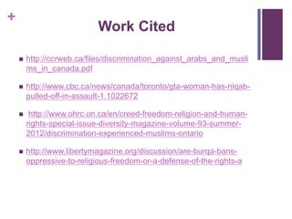 +
Work Cited
 http://ccrweb.ca/files/discrimination_against_arabs_and_musli
ms_in_canada.pdf
 http://www.cbc.ca/news/canada/toronto/gta-woman-has-niqab-
pulled-off-in-assault-1.1022672
 http://www.ohrc.on.ca/en/creed-freedom-religion-and-human-
rights-special-issue-diversity-magazine-volume-93-summer-
2012/discrimination-experienced-muslims-ontario
 http://www.libertymagazine.org/discussion/are-burqa-bans-
oppressive-to-religious-freedom-or-a-defense-of-the-rights-a
 