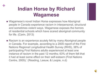 +
Indian Horse by Richard
Wagamese
 Wagamese’s novel Indian Horse expresses how Aboriginal
people in Canada experience racism in interpersonal, structural
and sometimes violent ways. Wagamese exposes the horrors
of residential schools which have scared aboriginal community
for life. (Carin, 2013)
 Racism is an experience acutely felt by many Aboriginal people
in Canada. For example, according to a 2005 report of the First
Nations Regional Longitudinal Health Survey (RHS), 38% of
participating First Nations adults experienced at least one
instance of racism in the past 12 months; 63% of them felt that
it had at least some effect on their self-esteem (First Nations
Centre, 2005).’ (Reading, Leeuw, & Loopie, n.d)
 