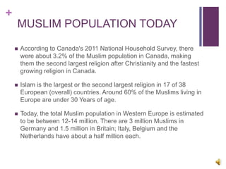 +
MUSLIM POPULATION TODAY
 According to Canada's 2011 National Household Survey, there
were about 3.2% of the Muslim population in Canada, making
them the second largest religion after Christianity and the fastest
growing religion in Canada.
 Islam is the largest or the second largest religion in 17 of 38
European (overall) countries. Around 60% of the Muslims living in
Europe are under 30 Years of age.
 Today, the total Muslim population in Western Europe is estimated
to be between 12-14 million. There are 3 million Muslims in
Germany and 1.5 million in Britain; Italy, Belgium and the
Netherlands have about a half million each.
 