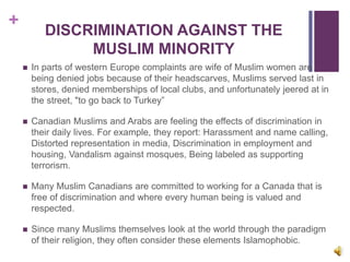 +
DISCRIMINATION AGAINST THE
MUSLIM MINORITY
 In parts of western Europe complaints are wife of Muslim women are
being denied jobs because of their headscarves, Muslims served last in
stores, denied memberships of local clubs, and unfortunately jeered at in
the street, "to go back to Turkey”
 Canadian Muslims and Arabs are feeling the effects of discrimination in
their daily lives. For example, they report: Harassment and name calling,
Distorted representation in media, Discrimination in employment and
housing, Vandalism against mosques, Being labeled as supporting
terrorism.
 Many Muslim Canadians are committed to working for a Canada that is
free of discrimination and where every human being is valued and
respected.
 Since many Muslims themselves look at the world through the paradigm
of their religion, they often consider these elements Islamophobic.
 