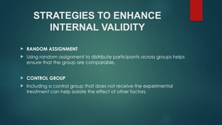 STRATEGIES TO ENHANCE
INTERNAL VALIDITY
 RANDOM ASSIGNMENT
 Using random assignment to distribute participants across groups helps
ensure that the group are comparable.
 CONTROL GROUP
 Including a control group that does not receive the experimental
treatment can help isolate the effect of other factors.
 