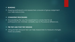  BLINDING
 Keeping participants and researchers unaware of group assignment
can help reduce bias.
 CONSISTENT PROCEDURES
 Standardizing the way the experiment is conducted for all
participants can minimize variability due to Procedural differences.
 PRE TEST AND POST TEST DESIGNS
 Using pre test and post test can help researchers to measure changes
more accurately.
 