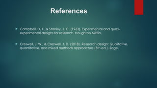 References
 Campbell, D. T., & Stanley, J. C. (1963). Experimental and quasi-
experimental designs for research. Houghton Mifflin.
 Creswell, J. W., & Creswell, J. D. (2018). Research design: Qualitative,
quantitative, and mixed methods approaches (5th ed.). Sage.
 