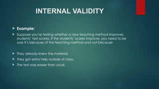 INTERNAL VALIDITY
 Example:
 Suppose you’re testing whether a new teaching method improves
students’ test scores. If the students’ scores improve, you need to be
sure it’s because of the teaching method and not because:
 They already knew the material.
 They got extra help outside of class.
 The test was easier than usual.
 