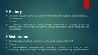History
 Something happens during the experiment that affects the outcome but isn’t related to
your treatment.
 Example:
 You’re testing a diet plan, and halfway through, there’s a health campaign on TV about
eating healthy. People might change their eating habits because of the campaign, not
your diet plan.
Maturation
 Changes happen naturally over time, not because of your experiment.
 Example:
 You’re studying how a reading program helps kids improve. But kids naturally get better
at reading as they grow older, so it might not be the program causing the improvement.
 