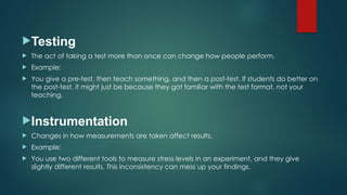 Testing
 The act of taking a test more than once can change how people perform.
 Example:
 You give a pre-test, then teach something, and then a post-test. If students do better on
the post-test, it might just be because they got familiar with the test format, not your
teaching.
Instrumentation
 Changes in how measurements are taken affect results.
 Example:
 You use two different tools to measure stress levels in an experiment, and they give
slightly different results. This inconsistency can mess up your findings.
 