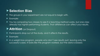 Selection Bias
 The groups in your experiment are not equal to begin with.
 Example:
 You’re comparing two classes to see if a teaching method works, but one class
already has higher-performing students. That difference can affect your results.
 Attrition (or Dropout)
 Participants drop out of the study, and it affects the results.
 Example:
 In a weight-loss program, people who don’t see results quit, leaving only the
successful cases. It looks like the program worked, but the data is biased.
 