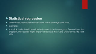 Statistical regression
 Extreme results naturally move closer to the average over time.
 Example:
 You pick students with very low test scores to test a program. Even without the
program, their scores might improve because they were unusually low to start
with.
 