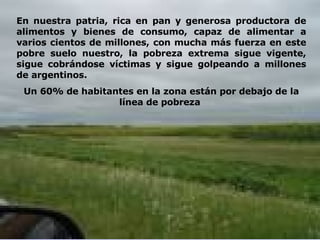 En nuestra patria, rica en pan y generosa productora de alimentos y bienes de consumo, capaz de alimentar a varios cientos de millones, con mucha más fuerza en este pobre suelo nuestro, la pobreza extrema sigue vigente, sigue cobrándose víctimas y sigue golpeando a millones de argentinos. Un 60% de habitantes en la zona están por debajo de la línea de pobreza  
