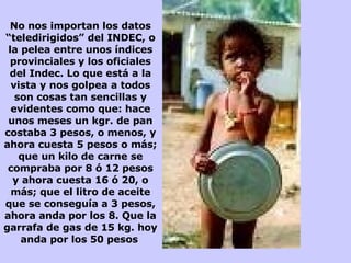 No nos importan los datos “teledirigidos” del INDEC, o la pelea entre unos índices provinciales y los oficiales del Indec. Lo que está a la vista y nos golpea a todos son cosas tan sencillas y evidentes como que: hace unos meses un kgr. de pan costaba 3 pesos, o menos, y ahora cuesta 5 pesos o más; que un kilo de carne se compraba por 8 ó 12 pesos y ahora cuesta 16 ó 20, o más; que el litro de aceite que se conseguía a 3 pesos, ahora anda por los 8. Que la garrafa de gas de 15 kg. hoy anda por los 50 pesos   