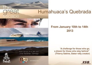 Humahuaca’s Quebrada

    From January 10th to 14th
             2013




            “A challenge for those who go,
      a dream for those who stay behind”
       (Thierry Sabine, Dakar rally creator)
 